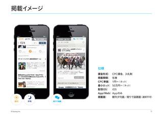 掲載イ
メージ

仕様
課金形式
：

掲載期間
：

CPC 課金、入札制
任意

（ネッ
ト）
： 1円∼
CPC 単価
（ネッ
ト）
最小ロッ ： 50万円∼
ト
配信 OS
：
iOS
：
App/Web App のみ

掲載面
：

朝刊

© Gunosy Inc.

夕刊

（選択不可）
朝刊夕刊面／周りで話題面

周りで話題

13

 