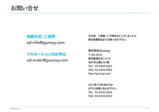 お問い合せ

掲載可否・
ご質問

ad-info@gunosy.com
プロモーションのお申込

ad-order@gunosy.com

その他、ご相談・
ご不明点などございましたら
弊社営業担当までお問い合せ下さい。

株式会社 Gunosy
〒105-0014

東京都港区芝 3-2-18

NBF 芝公園ビル7階
TEL: 03-6459-4461
FAX: 03-6459-4462
http://gunosy.com/

2013 年11月4日までは

以下にお問い合わせ下さい。

TEL: 03-6432-4542
FAX: 03-6432-4543

© Gunosy Inc.

21

 