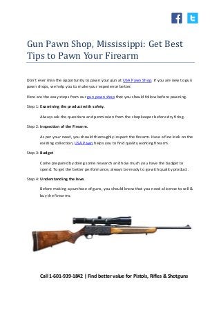 Gun Pawn Shop, Mississippi: Get Best
Tips to Pawn Your Firearm
Don't ever miss the opportunity to pawn your gun at USA Pawn Shop. If you are new to gun
pawn shops, we help you to make your experience better.
Here are the easy steps from our gun pawn shop that you should follow before pawning.
Step 1: Examining the product with safety.
Always ask the questions and permission from the shopkeeper before dry firing.
Step 2: Inspection of the Firearm.
As per your need, you should thoroughly inspect the firearm. Have a fine look on the
existing collection, USA Pawn helps you to find quality working firearm.
Step 3: Budget
Come prepared by doing some research and how much you have the budget to
spend. To get the better performance, always be ready to go with quality product.
Step 4: Understanding the laws
Before making a purchase of guns, you should know that you need a license to sell &
buy the firearms.
Call 1-601-939-1842 | Find better value for Pistols, Rifles & Shotguns
 