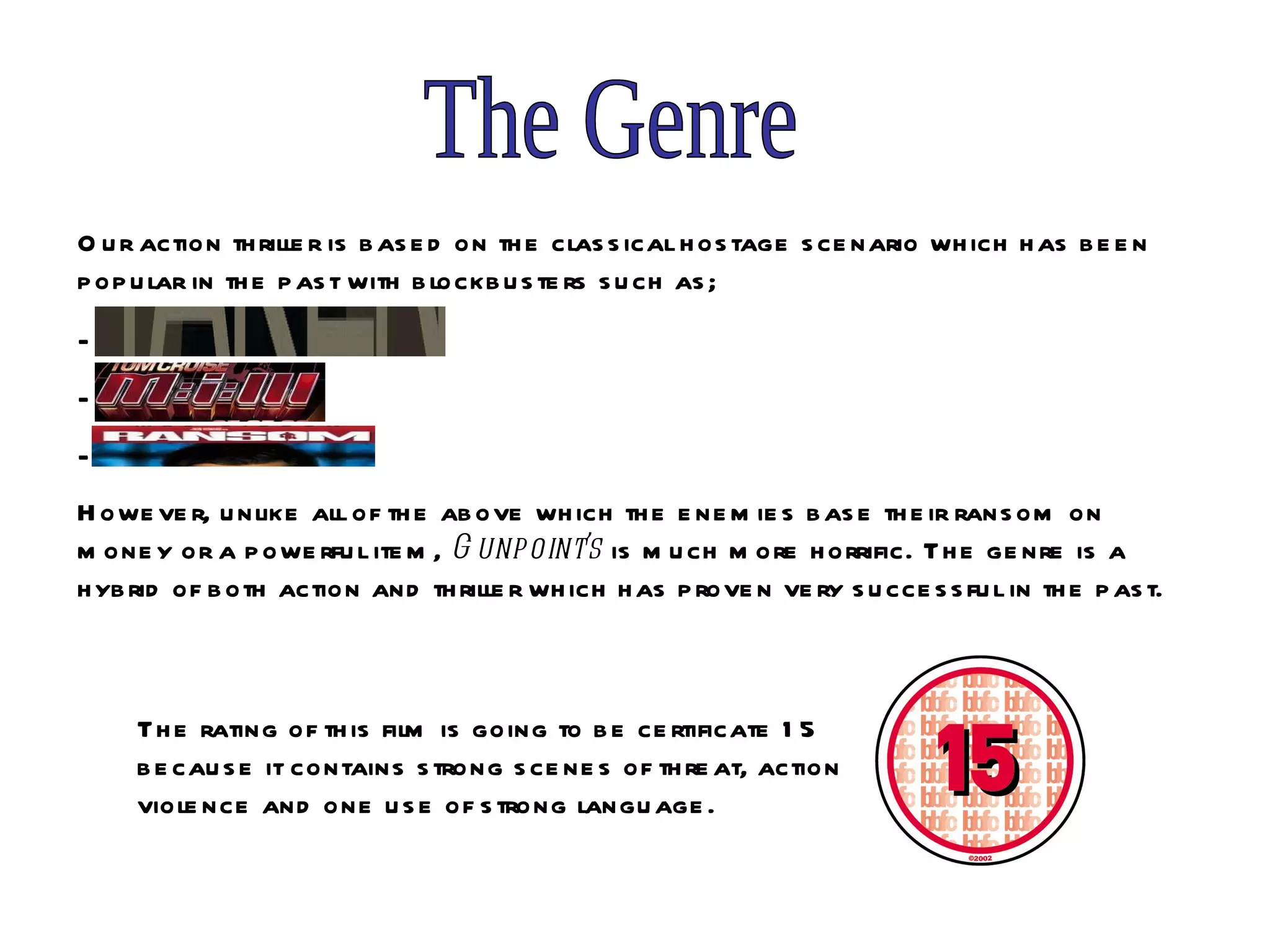 The Genre Our action thriller is based on the classical hostage scenario which has been popular in the past with blockbusters such as; Taken Ransom However, unlike all of the above which the enemies base their ransom on money or a powerful item,  Gunpoint’s  is much more horrific. The genre is a hybrid of both action and thriller which has proven very successful in the past.   The rating of this film is going to be certificate 15 because it contains strong scenes of threat, action violence and one use of strong language.  