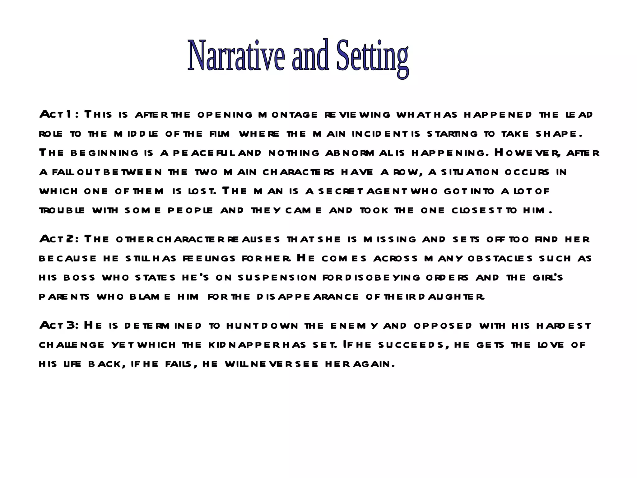 Narrative and Setting Act 1: This is after the opening montage reviewing what has happened the lead role to the middle of the film where the main incident is starting to take shape. The beginning is a peaceful and nothing abnormal is happening. However, after a fall out between the two main characters have a row, a situation occurs in which one of them is lost. The man is a secret agent who got into a lot of trouble with some people and they came and took the one closest to him. Act 2: The other character realises that she is missing and sets off too find her because he still has feelings for her. He comes across many obstacles such as his boss who states he’s on suspension for disobeying orders and the girl’s parents who blame him for the disappearance of their daughter.  Act 3: He is determined to hunt down the enemy and opposed with his hardest challenge yet which the kidnapper has set. If he succeeds, he gets the love of his life back, if he fails, he will never see her again.  