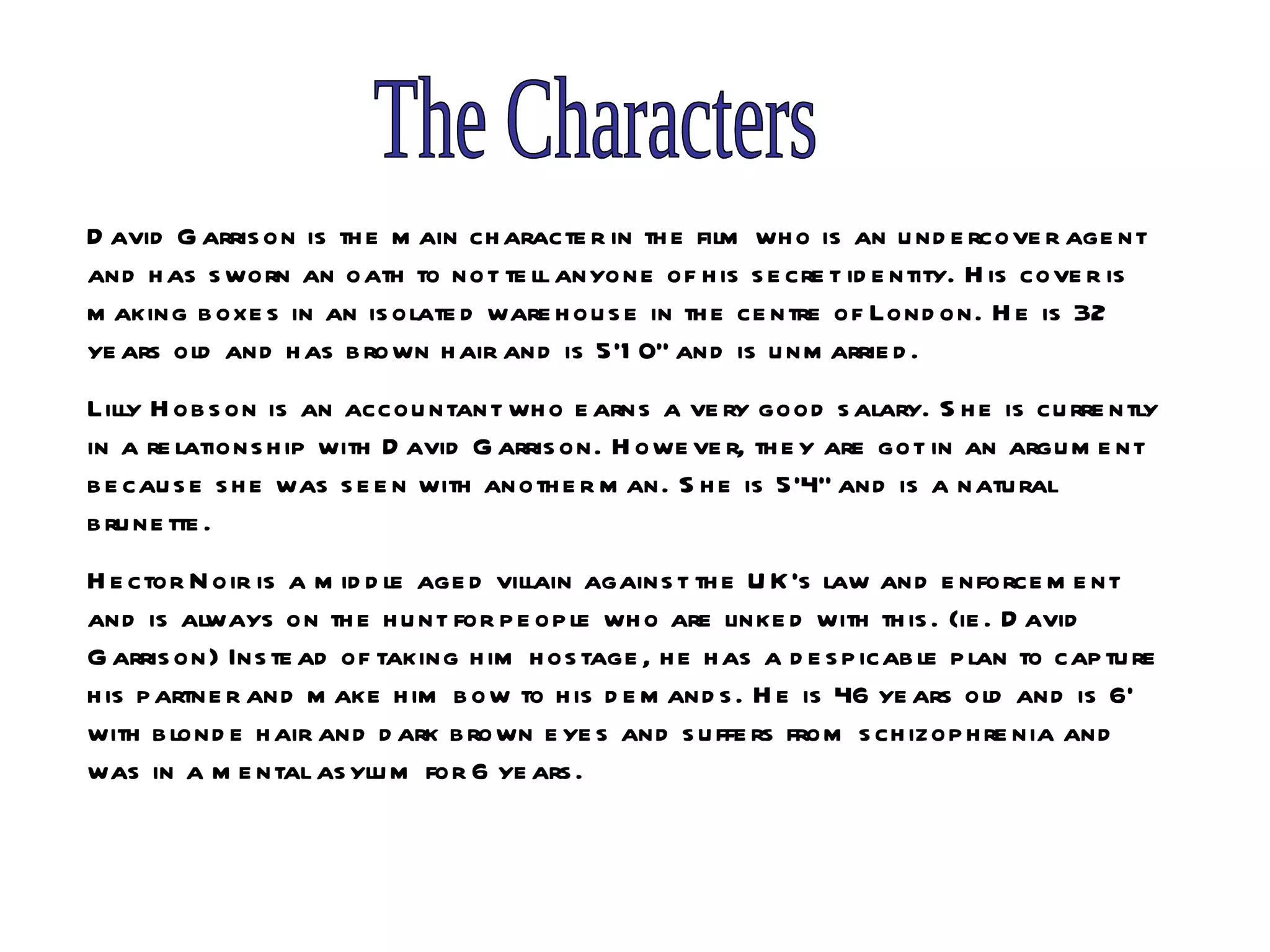 The Characters David Garrison is the main character in the film who is an undercover agent and has sworn an oath to not tell anyone of his secret identity. His cover is making boxes in an isolated warehouse in the centre of London. He is 32 years old and has brown hair and is 5’10” and is unmarried.  Lilly Hobson is an accountant who earns a very good salary. She is currently in a relationship with David Garrison. However, they are got in an argument because she was seen with another man. She is 5’4” and is a natural brunette.  Hector Noir is a middle aged villain against the UK’s law and enforcement and is always on the hunt for people who are linked with this. (ie. David Garrison) Instead of taking him hostage, he has a despicable plan to capture his partner and make him bow to his demands. He is 46 years old and is 6’ with blonde hair and dark brown eyes and suffers from schizophrenia and was in a mental asylum for 6 years. 