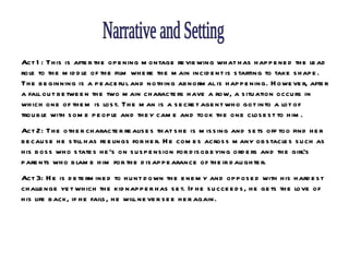 Narrative and Setting Act 1: This is after the opening montage reviewing what has happened the lead role to the middle of the film where the main incident is starting to take shape. The beginning is a peaceful and nothing abnormal is happening. However, after a fall out between the two main characters have a row, a situation occurs in which one of them is lost. The man is a secret agent who got into a lot of trouble with some people and they came and took the one closest to him. Act 2: The other character realises that she is missing and sets off too find her because he still has feelings for her. He comes across many obstacles such as his boss who states he’s on suspension for disobeying orders and the girl’s parents who blame him for the disappearance of their daughter.  Act 3: He is determined to hunt down the enemy and opposed with his hardest challenge yet which the kidnapper has set. If he succeeds, he gets the love of his life back, if he fails, he will never see her again.  