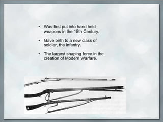 • Was first put into hand held
weapons in the 15th Century.
• Gave birth to a new class of
soldier, the infantry.
• The largest shaping force in the
creation of Modern Warfare.
 