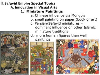II. Safavid Empire Special Topics
A. Innovation in Visual Arts
1. Miniature Paintings
a. Chinese influence via Mongols
b. small painting on paper (book or art)
c. Persian/Safavid miniatures =
dominant influence on other Islamic
miniature traditions
d. more human figures than wall
paintings
 