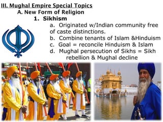 III. Mughal Empire Special Topics
A. New Form of Religion
1. Sikhism
a. Originated w/Indian community free
of caste distinctions.
b. Combine tenants of Islam &Hinduism
c. Goal = reconcile Hinduism & Islam
d. Mughal persecution of Sikhs = Sikh
rebellion & Mughal decline
 