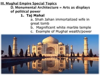 III. Mughal Empire Special Topics
D. Monumental Architecture = Arts as displays
of political power
1. Taj Mahal
a. Shah Jahan immortalized wife in
great tomb
b. Magnificent white marble temple
c. Example of Mughal wealth/power
 
