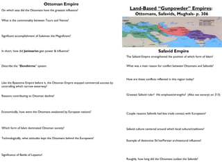 On which seas did the Ottomans have the greatest influence?
What is the commonality between Tours and Vienna?
Significant accomplishment of Suleiman the Magnificent?
In short, how did Janissaries gain power & influence?
Describe the “Devshirme” system.
Like the Byzantine Empire before it, the Ottoman Empire enjoyed commercial success by
controlling which narrow waterway?
Reasons contributing to Ottoman decline?
Economically, how were the Ottomans weakened by European nations?
Which form of Islam dominated Ottoman society?
Technologically, what attitudes kept the Ottomans behind the Europeans?
Significance of Battle of Lepanto?
Ottoman Empire
Land-Based “Gunpowder” Empires:
Ottomans, Safavids, Mughals- p. 306
The Safavid Empire strengthened the position of which form of Islam?
What was a main reason for conflict between Ottomans and Safavids?
How are these conflicts reflected in this region today?
Greatest Safavid ruler? His emphasis/strengths? (Also see excerpt on 313)
Couple reasons Safavids had less trade contact with Europeans?
Safavid culture centered around which local culture/traditions?
Example of distinctive Shi’ite/Persian architectural influence?
Roughly, how long did the Ottomans outlast the Safavids?
Safavid Empire
 