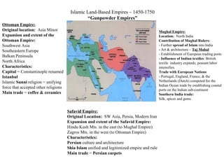 Islamic Land-Based Empires – 1450-1750
“Gunpowder Empires”
Ottoman Empire:
Original location: Asia Minor
Expansion and extent of the
Ottoman Empire:
Southwest Asia
Southeastern Europe
Balkan Peninsula
North Africa
Characteristics:
Capital = Constantinople renamed
Istanbul
Islamic Sunni religion = unifying
force that accepted other religions
Main trade = coffee & ceramics
Mughal Empire:
Location: North India
Contribution of Mughal Rulers:
- Further spread of Islam into India
- Art & architecture – Taj Mahal
- Establishment of European trading posts
- Influence of Indian textiles: British
textile industry expands; peasant labor
intensifies.
Trade with European Nations
- Portugal, England, France, & the
Netherlands (Dutch) competed for the
Indian Ocean trade by establishing coastal
ports on the Indian sub-continent
Southern India trade:
Silk, spices and gems
Safavid Empire:
Original Location: SW Asia, Persia, Modern Iran
Expansion and extent of the Safavid Empire:
Hindu Kush Mts. in the east (to Mughal Empire)
Zagros Mts. in the west (to Ottoman Empire)
Characteristics:
Persian culture and architecture
Shia Islam unified and legitimized empire and rule
Main trade = Persian carpets
 