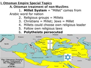 I. Ottoman Empire Special Topics
A. Ottoman treatment of non-Muslims
1. Millet System = “Millet” comes from
Arabic word for nation
2. Religious groups = Millets
3. Christians = Millet; Jews = Millet
4. Millets could choose own religious leader
5. Follow own religious laws
6. Polytheists persecuted
 