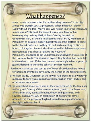 What happened?
James I came to power after his mother Mary queen of Scots died.
James was brought up as a protestant. When Elizabeth I died in
1603 without children, Mary's son, was next in line to the throne. As
James was a Protestant, Parliament was also in favor of him
becoming king. In May 1604, Robert Catesby devised the
Gunpowder Plot, a scheme to kill James and as many Members of
Parliament as possible. Robert Catesby told all the plotters to come
to the duck & drake inn, so they did and had a meeting to discuss
how to plot against James I. Guy Fawkes and his fellow conspirators,
having rented out a house right by the Houses of
Parliament, managed to get 36 barrels of gunpowder into a cellar of
the House of Lords. The explosive expert, Guy Fawkes, had been left
in the cellars to set off the fuse. He was only caught when a group of
guards decided to check the cellars at the last moment.
Fawkes was arrested and sent to the Tower of London where he was
tortured and eventually gave away the names of the fellow plotters.
Sir William Wade, Lieutenant of the Tower, had orders to use whatever
means of torture was required to get information from Fawkes. The
order came from James.
Of those involved, some were shot as they were chased by the law such
as Percy and Catesby. Others were captured, sent to the Tower and,
after a brief trial, eventually hung, drawn and quartered, with
Fawkes, in January 1606. In celebration of his survival, James
ordered that the people of England should have a great bonfire in
the night on November 5th.
 