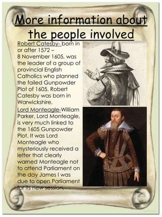 More information about
the people involved
Robert Catesby- born in
or after 1572 –
8 November 1605, was
the leader of a group of
provincial English
Catholics who planned
the failed Gunpowder
Plot of 1605. Robert
Catesby was born in
Warwickshire.
Lord Monteagle-William
Parker, Lord Monteagle,
is very much linked to
the 1605 Gunpowder
Plot. It was Lord
Monteagle who
mysteriously received a
letter that clearly
warned Monteagle not
to attend Parliament on
the day James I was
due to open Parliament
for its new session.
 