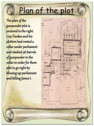 Plan of the plot
The planof the
gunpowder plot is
picturedto the right.
Guy Fawkes andhis
plotters hadrenteda
cellar under parliament
andstashed36 barrels
of gunpowder in the
cellar in order for there
plot to go right by
blowingup parliament
andkilling James I.
 