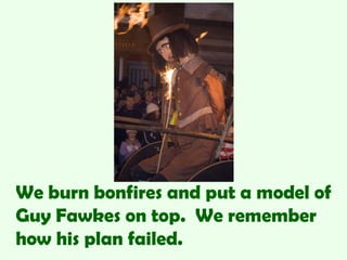 We burn bonfires and put a model of
Guy Fawkes on top. We remember
how his plan failed.
 