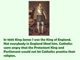 In 1605 King James I was the King of England.
Not everybody in England liked him. Catholics
were angry that the Protestant King and
Parliament would not let Catholics practise their
religion.
 