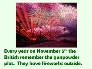 Every year on November 5th the
British remember the gunpowder
plot. They have fireworks outside.
 
