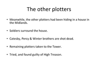 The other plotters Meanwhile, the other plotters had been hiding in a house in the Midlands. Soldiers surround the house. Catesby, Percy  & Winter brothers are shot dead. Remaining plotters taken to the Tower. Tried, and found guilty of High Treason. 