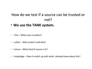 How do we test if a source can be trusted or not? We use the TANK system. T ime – When was it written? A uthor – Who wrote it and why? N ature – What kind of source is it? K nowledge – Does it match up with what I already know about this? 