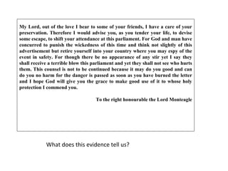What does this evidence tell us? My Lord, out of the love I bear to some of your friends, I have a care of your preservation. Therefore I would advise you, as you tender your life, to devise some escape, to shift your attendance at this parliament. For God and man have concurred to punish the wickedness of this time and think not slightly of this advertisement but retire yourself into your country where you may espy of the event in safety. For though there be no appearance of any stir yet I say they shall receive a terrible blow this parliament and yet they shall not see who hurts them. This counsel is not to be continued because it may do you good and can do you no harm for the danger is passed as soon as you have burned the letter and I hope God will give you the grace to make good use of it to whose holy protection I commend you. To the right honourable the Lord Monteagle 