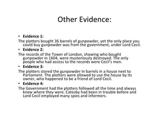 Other Evidence: Evidence 1: The plotters bought 36 barrels of gunpowder, yet the only place you could buy gunpowder was from the government, under Lord Cecil. Evidence 2: The records of the Tower of London, showing who bought gunpowder in 1604, were mysteriously destroyed. The only people who had access to the records were Cecil’s men. Evidence 3: The plotters stored the gunpowder in barrels in a house next to Parliament. The plotters were allowed to use the house by its owner, who happened to be a friend of Lord Cecil. Evidence 4: The Government had the plotters followed all the time and always knew where they were. Catesby had been in trouble before and Lord Cecil employed many spies and informers. 