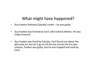 ? What might have happened? Guy Fawkes followed Catesby’s order – he was guilty. Guy Fawkes was framed by Cecil, who hated Catholics. He was really innocent. Guy Fawkes was hired by Catesby. Cecil found out about the plot early on, but let it go on till the last minute for his own reasons. Fawkes was guilty, but he was trapped and used by Cecil.  