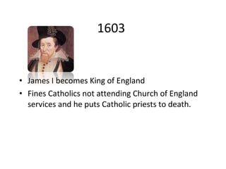 1603 James I becomes King of England Fines Catholics not attending Church of England services and he puts Catholic priests to death.  