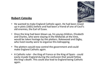 Robert Catesby He wanted to make England Catholic again. He had been mixed up in plots (1601) before and had been a friend of one of Cecil’s old enemies, the Earl of Essex. Once the king had been blown up, his young children, Elizabeth and Charles, who were staying in the Midlands at the time, would be taken hostage by the plotters. Rokewood and Digby, who lived nearby were to organise this kidnapping.  The plotters would now control the government and could make England Catholic again.  A Catholic ruler - the King of France or the King of Spain - could easily invade England during the confusion that would follow the king’s death. This could also lead to England being Catholic again. 