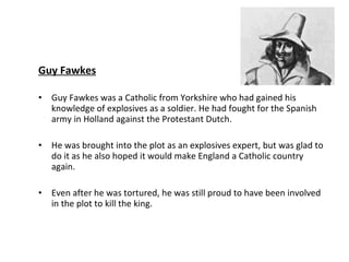 Guy Fawkes Guy Fawkes was a Catholic from Yorkshire who had gained his knowledge of explosives as a soldier. He had fought for the Spanish army in Holland against the Protestant Dutch. He was brought into the plot as an explosives expert, but was glad to do it as he also hoped it would make England a Catholic country again. Even after he was tortured, he was still proud to have been involved in the plot to kill the king. 