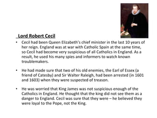 Lord Robert Cecil Cecil had been Queen Elizabeth’s chief minister in the last 10 years of her reign. England was at war with Catholic Spain at the same time, so Cecil had become very suspicious of all Catholics in England. As a result, he used his many spies and informers to watch known troublemakers. He had made sure that two of his old enemies, the Earl of Essex (a friend of Catesby) and Sir Walter Raleigh, had been arrested (in 1601 and 1603) when they were suspected of treason.  He was worried that King James was not suspicious enough of the Catholics in England. He thought that the king did not see them as a danger to England. Cecil was sure that they were – he believed they were loyal to the Pope, not the King.  