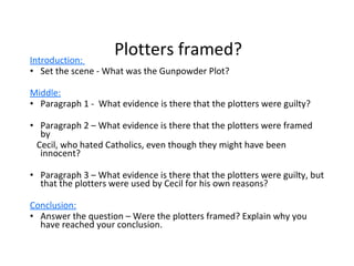 Plotters framed? Introduction:  Set the scene - What was the Gunpowder Plot? Middle: Paragraph 1 -  What evidence is there that the plotters were guilty?  Paragraph 2 – What evidence is there that the plotters were framed by  Cecil, who hated Catholics, even though they might have been innocent? Paragraph 3 – What evidence is there that the plotters were guilty, but that the plotters were used by Cecil for his own reasons? Conclusion:   Answer the question – Were the plotters framed? Explain why you have reached your conclusion.  