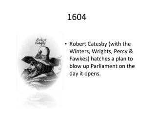 1604 Robert Catesby (with the Winters, Wrights, Percy & Fawkes) hatches a plan to blow up Parliament on the day it opens. 