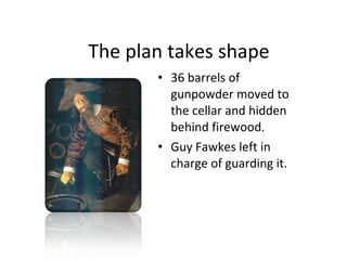 The plan takes shape 36 barrels of gunpowder moved to the cellar and hidden behind firewood. Guy Fawkes left in charge of guarding it. 
