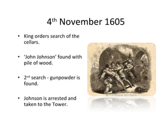 4 th  November 1605 King orders search of the cellars. ‘ John Johnson’ found with pile of wood. 2 nd  search - gunpowder is found. Johnson is arrested and taken to the Tower. 