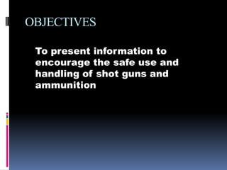 OBJECTIVESTo present information to encourage the safe use and handling of shot guns and ammunition