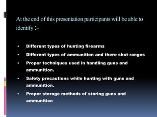 At the end of this presentation participants will be able to identify :-Different types of hunting firearmsDifferent types of ammunition and there shot ranges  Proper techniques used in handling guns and ammunition.Safety precautions while hunting with guns and ammunition.Proper storage methods of storing guns and ammunition