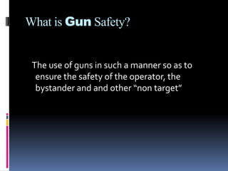 What is Gun Safety?   The use of guns in such a manner so as to ensure the safety of the operator, the bystander and and other “non target”