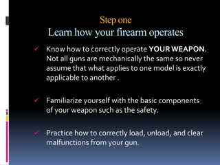 Step oneLearn how your firearm operates Know how to correctly operate YOUR WEAPON. Not all guns are mechanically the same so never assume that what applies to one model is exactly applicable to another .