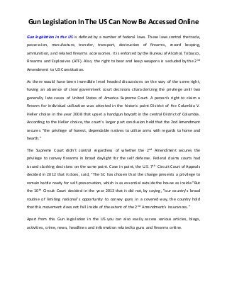 Gun Legislation In The US Can Now Be Accessed Online
Gun legislation in the US is defined by a number of federal laws. These laws control the trade,
possession, manufacture, transfer, transport, destruction of firearms, record keeping,
ammunition, and related firearms accessories. It is enforced by the Bureau of Alcohol, Tobacco,
Firearms and Explosives (ATF). Also, the right to bear and keep weapons is secluded by the 2nd
Amendment to US Constitution.
As there would have been incredible level headed discussions on the way of the same right,
having an absence of clear government court decisions characterizing the privilege until two
generally late cases of United States of America Supreme Court. A person’s right to claim a
firearm for individual utilization was attested in the historic point District of the Columbia V.
Heller choice in the year 2008 that upset a handgun boycott in the central District of Columbia.
According to the Heller choice, the court's larger part conclusion held that the 2nd Amendment
secures "the privilege of honest, dependable natives to utilize arms with regards to home and
hearth."
The Supreme Court didn’t control regardless of whether the 2nd Amendment secures the
privilege to convey firearms in broad daylight for the self defense. Federal claims courts had
issued clashing decisions on the same point. Case in point, the U.S. 7th Circuit Court of Appeals
decided in 2012 that it does, said, “The SC has chosen that the change presents a privilege to
remain battle ready for self-preservation, which is as essential outside the house as inside."But
the 10th Circuit Court decided in the year 2013 that it did not, by saying, "our country's broad
routine of limiting national's opportunity to convey guns in a covered way, the country hold
that this movement does not fall inside of the extent of the 2nd Amendment’s insurances.”
Apart from this Gun legislation in the US you can also easily access various articles, blogs,
activities, crime, news, headlines and information related to guns and firearms online.
 