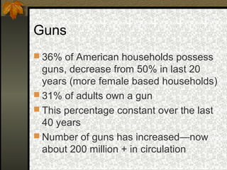 Guns
 36% of American households possess
guns, decrease from 50% in last 20
years (more female based households)
 31% of adults own a gun
 This percentage constant over the last
40 years
 Number of guns has increased—now
about 200 million + in circulation
 