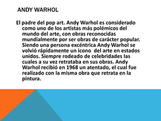 ANDY WARHOL
El padre del pop art. Andy Warhol es considerado
como uno de los artistas más polémicos del
mundo del arte, con obras reconocidas
mundialmente por ser obras de carácter popular.
Siendo una persona excéntrica Andy Warhol se
volvió rápidamente un icono del arte en estados
unidos. Siempre rodeado de celebridades las
cuales a su vez retrataba en sus obras. Andy
Warhol recibió en 1968 un atentado, el cual fue
realizado con la misma obra que retrata en la
pintura.
 