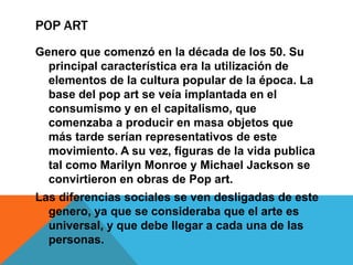 POP ART
Genero que comenzó en la década de los 50. Su
principal característica era la utilización de
elementos de la cultura popular de la época. La
base del pop art se veía implantada en el
consumismo y en el capitalismo, que
comenzaba a producir en masa objetos que
más tarde serían representativos de este
movimiento. A su vez, figuras de la vida publica
tal como Marilyn Monroe y Michael Jackson se
convirtieron en obras de Pop art.
Las diferencias sociales se ven desligadas de este
genero, ya que se consideraba que el arte es
universal, y que debe llegar a cada una de las
personas.
 
