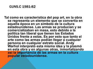 GUNS.C 1981-82
Tal como es característica del pop art, en la obra
se representa un elemento que se convertía en
aquella época en un simbolo de la cultura
estadounidense. Las armas se producian y se
comercializaban en masa, esto debido a la
política tan liberal que tienen los Estados
Unidos frente a estas. Es por esto que tanto el
arte como las armas podían llegar a cualquier
persona en cualquier estrato social. Andy
Warhol interpretó esta misma idea y la plasmó
en esta obra y en algunas otras, inmortalizando
así la importancia de las armas en la cultura
popular estadounidense.
 