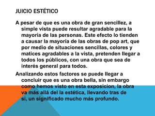 JUICIO ESTÉTICO
A pesar de que es una obra de gran sencillez, a
simple vista puede resultar agradable para la
mayoría de las personas. Este efecto lo tienden
a causar la mayoría de las obras de pop art, que
por medio de situaciones sencillas, colores y
matices agradables a la vista, pretenden llegar a
todos los públicos, con una obra que sea de
interés general para todos.
Analizando estos factores se puede llegar a
concluir que es una obra bella, sin embargo
como hemos visto en esta exposicion, la obra
va más allá del la estética, llevando tras de
si, un significado mucho más profundo.
 