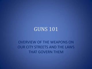 GUNS 101

OVERVIEW OF THE WEAPONS ON
OUR CITY STREETS AND THE LAWS
     THAT GOVERN THEM
 