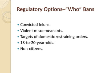 Regulatory Options–“Who” Bans

 Convicted felons.
 Violent misdemeanants.
 Targets of domestic restraining orders.
 18-to-20-year-olds.
 Non-citizens.
 