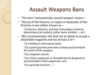 Assault Weapons Bans
 “The term ‘semiautomatic assault weapon’ means—
 “(A) any of the firearms, or copies or duplicates of the
  firearms in any caliber, known as—
      “(i) Norinco, Mitchell, and Poly Technologies Avtomat
      Kalashnikovs (all models); [other items omitted — ed.]
   “(B) a semiautomatic rifle that has an ability to accept a
    detachable magazine and has at least 2 of—
      “(i) a folding or telescoping stock;
      “(ii) a pistol grip that protrudes conspicuously beneath
      the action of the weapon;
      “(iii) a bayonet mount;
      “(iv) a flash suppressor or threaded barrel designed to
      accommodate a flash suppressor; and
      “(v) a grenade launcher ….”
 