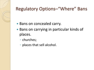 Regulatory Options–“Where” Bans

 Bans on concealed carry.
 Bans on carrying in particular kinds of
  places.
    ◦ churches;
    ◦ places that sell alcohol.
 