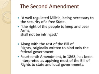 The Second Amendment
 “A well regulated Militia, being necessary to
  the security of a free State,
 “the right of the people to keep and bear
  Arms,
  shall not be infringed.”

 Along with the rest of the Bill of
  Rights, originally written to bind only the
  federal government.
 Fourteenth Amendment, in 1868, has been
  interpreted as applying most of the Bill of
  Rights to state and local governments.
 
