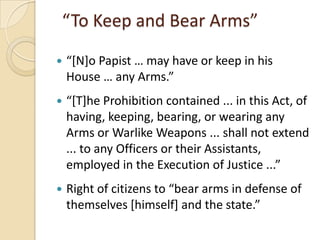 “To Keep and Bear Arms”

   “*N+o Papist … may have or keep in his
    House … any Arms.”
   “*T+he Prohibition contained ... in this Act, of
    having, keeping, bearing, or wearing any
    Arms or Warlike Weapons ... shall not extend
    ... to any Officers or their Assistants,
    employed in the Execution of Justice ...”
   Right of citizens to “bear arms in defense of
    themselves *himself+ and the state.”
 