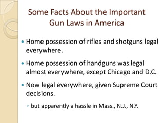 Some Facts About the Important
        Gun Laws in America

   Home possession of rifles and shotguns legal
    everywhere.
   Home possession of handguns was legal
    almost everywhere, except Chicago and D.C.
   Now legal everywhere, given Supreme Court
    decisions.
    ◦ but apparently a hassle in Mass., N.J., N.Y.
 